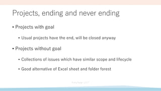 Projects, ending and never ending
• Projects with goal
• Usual projects have the end, will be closed anyway
• Projects without goal
• Collections of issues which have similar scope and lifecycle
• Good alternative of Excel sheet and folder forest
 