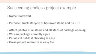 Succeeding endless project example
• Name: Borrowed
• Purpose: Track lifecycle of borrowed items and its IOU
• Attach photos of all items and all steps of package opening
• We can package correctly again
• Periodical not-lost checking is easy
• Cross project reference is easy too
 