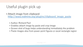 Useful plugin pick up
• Attach image from clipboard
http://www.redmine.org/plugins/clipboard_image_paste
• Author: Richard Pecl
• Enables attach image by paste and crop image
• Screen shot of bugs helps understanding immediately the problem
• Paste images also from power point figures or excel rectangle region
 