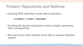 Problem: Repositories and Redmine
• Creating SVN repository needs admin operation
`svnadmin create reponame`
• Creating Git shared repositories needs complex operations
from command line
• We want every team member to be able to prepare Redmine
project.
 