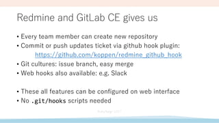 Redmine and GitLab CE gives us
• Every team member can create new repository
• Commit or push updates ticket via github hook plugin:
https://github.com/koppen/redmine_github_hook
• Git cultures: issue branch, easy merge
• Web hooks also available: e.g. Slack
• These all features can be configured on web interface
• No .git/hooks scripts needed
 