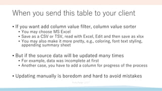 When you send this table to your client
• If you want add column value filter, column value sorter
• You may choose MS Excel
• Save as a CSV or TSV, read with Excel, Edit and then save as xlsx
• You may also make it more pretty, e.g., coloring, font text styling,
appending summary sheet
• But if the source data will be updated many times
• For example, data was incomplete at first
• Another case, you have to add a column for progress of the process
• Updating manually is boredom and hard to avoid mistakes
 