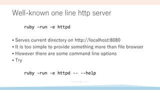 Well-known one line http server
ruby -run -e httpd
• Serves current directory on http://localhost:8080
• It is too simple to provide something more than file browser
• However there are some command line options
• Try
ruby -run -e httpd -- --help
 
