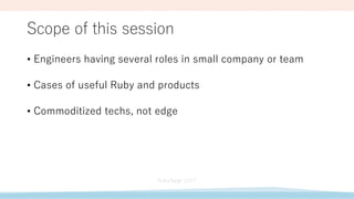 Scope of this session
• Engineers having several roles in small company or team
• Cases of useful Ruby and products
• Commoditized techs, not edge
 