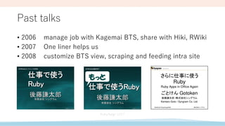 Past talks
• 2006 manage job with Kagemai BTS, share with Hiki, RWiki
• 2007 One liner helps us
• 2008 customize BTS view, scraping and feeding intra site
 