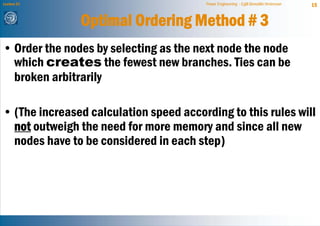 Lecture 21                              Power Engineering - Egill Benedikt Hreinsson   15


               Optimal Ordering Method # 3
• Order the nodes by selecting as the next node the node
  which creates the fewest new branches. Ties can be
  broken arbitrarily

• (The increased calculation speed according to this rules will
  not outweigh the need for more memory and since all new
  nodes have to be considered in each step)
 