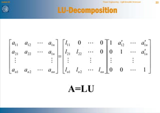 Lecture 21                                 Power Engineering - Egill Benedikt Hreinsson           23


                            LU-Decomposition


         ⎡ a11   a12    a1n ⎤ ⎡l11 0               ′
                                           0 ⎤⎡1 a12                                       ′
                                                                                          a1n ⎤
         ⎢a      a22        ⎥ ⎢l
                        a1n ⎥ ⎢ 21 l22     0⎥ ⎥ ⎢0 1                                       ′  ⎥
                                                                                          a1n ⎥
         ⎢ 21                =                  ⎢
         ⎢                  ⎥ ⎢               ⎥⎢                                              ⎥
         ⎢                  ⎥ ⎢               ⎥⎢                                              ⎥
         ⎣an1    an 2   ann ⎦ ⎣ln1 ln 2   lnn ⎦⎣0 0                                        1⎦


                                A=LU
 