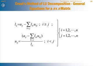 Lecture 21                                       Power Engineering - Egill Benedikt Hreinsson   29
             Crout’s Method of LU Decomposition - General
                      Equations for a n x n Matrix


                                               ⎫
             lij = aij − ∑ lik ukj ; i ≥ j ; ⎪
                         k< j                  ⎪⎧ i = 1,2,
                                               ⎪                              ,n
                                               ⎬⎨
                     (aij − ∑ lik ukj )        ⎪⎩ j = 1,2,                    ,n
                                        ; i< j ⎪
                              k< j
             uij =
                              lii              ⎪
                                               ⎭
 