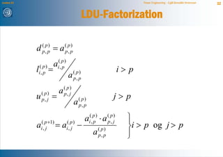 Lecture 21                                                                    Power Engineering - Egill Benedikt Hreinsson   32


                                              LDU-Factorization

             d   ( p)
                 p, p   =a      ( p)
                                p, p

                        ai(,p )
             ( p)
             l
             i, p   =       p
                                       ( p)                            i> p
                                  a    p, p
                                ( p)
                            a
             u   ( p)
                 p, j   =       p, j
                                           ( p)                    j> p
                                       a   p, p


                 ( p +1)
                                              a   ( p)
                                                         ⋅a     ( p)
                                                                         ⎫
                                                                         ⎪
                           =a            −                               ⎬i > p og j > p
                                  ( p)            i, p          p, j
             a   i, j             i, j
                                                                         ⎪
                                                         ( p)
                                                   a     p, p            ⎭
 