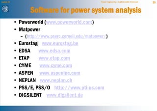 Lecture 21                                             Power Engineering - Egill Benedikt Hreinsson   35


                     Software for power system analysis
             • Powerworld (www.powerworld.com)
             • Matpower
                 – (http://www.pserc.cornell.edu/matpower/)
             •   Eurostag www.eurostag.be
             •   EDSA    www.edsa.com
             •   ETAP    www.etap.com
             •   CYME www.cyme.com
             •   ASPEN www.aspeninc.com
             •   NEPLAN www.neplan.ch
             •   PSS/E, PSS/O http://www.pti-us.com
             •   DIGSILENT www.digsilent.de
 