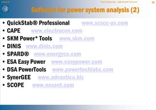 Lecture 21                           Power Engineering - Egill Benedikt Hreinsson   36


             Software for power system analysis (2)
• QuickStab® Professional    www.scscc-us.com
• CAPE     www.electrocon.com
• SKM Power* Tools www.skm.com
• DINIS www.dinis.com
• SPARD® www.energyco.com
• ESA Easy Power www.easypower.com
• DSA PowerTools www.powertechlabs.com
• SynerGEE www.advantica.biz
• SCOPE www.nexant.com
 
