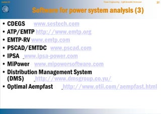 Lecture 21                           Power Engineering - Egill Benedikt Hreinsson   37


             Software for power system analysis (3)
• CDEGS www.sestech.com
• ATP/EMTP http://www.emtp.org
• EMTP-RV www.emtp.com
• PSCAD/EMTDC www.pscad.com
• IPSA www.ipsa-power.com
• MiPower www.mipowersoftware.com
• Distribution Management System
  (DMS)      http://www.dmsgroup.co.yu/
• Optimal Aempfast http://www.otii.com/aempfast.html
 