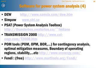 Lecture 21                            Power Engineering - Egill Benedikt Hreinsson   38


             Software for power system analysis (4)
• DEW         http://www.samsix.com/dew.htm
• Simpow www.stri.se
• PSAT (Power System Analysis Toolbox)
  http://thunderbox.uwaterloo.ca/~fmilano
• TRANSMISSION 2000 http://www.cai-
  engr.com/T2000.htm
• POM tools (POM, OPM, BOR,...) for contingency analysis,
  optimal mitigation measures, Boundary of operating
  regions, stability,...etc http://www.vrenergy.com/
• Fendi : (free) http://www.martinole.org/Fendi/
 