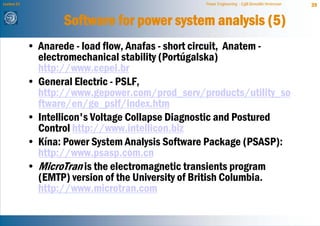 Lecture 21                                        Power Engineering - Egill Benedikt Hreinsson   39


                    Software for power system analysis (5)
             • Anarede - load flow, Anafas - short circuit, Anatem -
               electromechanical stability (Portúgalska)
               http://www.cepel.br
             • General Electric - PSLF,
               http://www.gepower.com/prod_serv/products/utility_so
               ftware/en/ge_pslf/index.htm
             • Intellicon's Voltage Collapse Diagnostic and Postured
               Control http://www.intellicon.biz
             • Kína: Power System Analysis Software Package (PSASP):
               http://www.psasp.com.cn
             • MicroTran is the electromagnetic transients program
               (EMTP) version of the University of British Columbia.
               http://www.microtran.com
 