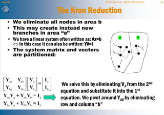 Lecture 21                                               Power Engineering - Egill Benedikt Hreinsson   4


                               The Kron Reduction
      • We eliminate all nodes in area b
      • This may create instead new
        branches in area “a”
      • We have a linear system often written as: Ax=b                  a                    b

        ⇔ In this case it can also be written: YV=I             I1
      • The system matrix and vectors                                                            In

        are partitioned:
                                                                I2




  ⎡ Yaa Yab ⎤ ⎡ Va ⎤ ⎡ I a ⎤
  ⎢Y         ⎥ ⎢ V ⎥ = ⎢I ⎥       We solve this by eliminating Vb from the 2nd
  ⎣ ba Ybb ⎦ ⎣ b ⎦ ⎣ b ⎦         equation and substitute it into the 1st
  Yaa Va + Yab Vb = I a          equation. We pivot around Ybb by eliminating
  Yba Va + Ybb Vb = I b          row and column “b”
 