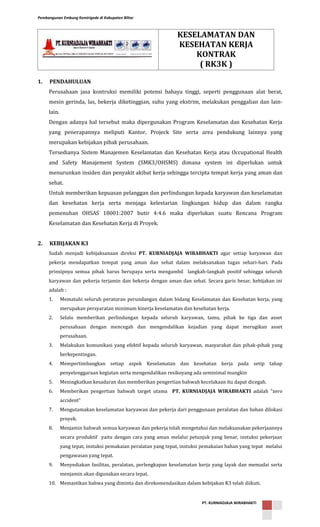 Pembangunan Embung Kemirigede di Kabupaten Blitar
PT. KURNIADJAJA WIRABHAKTI
1. PENDAHULUAN
Perusahaan jasa kontruksi memiliki potensi bahaya tinggi, seperti penggunaan alat berat,
mesin gerinda, las, bekerja diketinggian, suhu yang ekstrim, melakukan penggalian dan lain-
lain.
Dengan adanya hal tersebut maka dipergunakan Program Keselamatan dan Kesehatan Kerja
yang penerapannya meliputi Kantor, Projeck Site serta area pendukung lainnya yang
merupakan kebijakan pihak perusahaan.
Tersedianya Sistem Manajemen Keselamatan dan Kesehatan Kerja atau Occupational Health
and Safety Manajement System (SMK3/OHSMS) dimana system ini diperlukan untuk
menurunkan insiden dan penyakit akibat kerja sehingga tercipta tempat kerja yang aman dan
sehat.
Untuk memberikan kepuasan pelanggan dan perlindungan kepada karyawan dan keselamatan
dan kesehatan kerja serta menjaga kelestarian lingkungan hidup dan dalam rangka
pemenuhan OHSAS 18001:2007 butir 4:4.6 maka diperlukan suatu Rencana Program
Keselamatan dan Kesehatan Kerja di Proyek.
2. KEBIJAKAN K3
Sudah menjadi kebijaksanaan direksi PT. KURNIADJAJA WIRABHAKTI agar setiap karyawan dan
pekerja mendapatkan tempat yang aman dan sehat dalam melaksanakan tugas sehari-hari. Pada
prinsipnya semua pihak harus berupaya serta mengambil langkah-langkah positif sehingga seluruh
karyawan dan pekerja terjamin dan bekerja dengan aman dan sehat. Secara garis besar, kebijakan ini
adalah :
1. Mematuhi seluruh peraturan perundangan dalam bidang Keselamatan dan Kesehatan kerja, yang
merupakan persyaratan minimum kinerja keselamatan dan kesehatan kerja.
2. Selalu memberikan perlindungan kepada seluruh karyawan, tamu, pihak ke tiga dan asset
perusahaan dengan mencegah dan mengendalikan kejadian yang dapat merugikan asset
perusahaan.
3. Melakukan komunikasi yang efektif kepada seluruh karyawan, masyarakat dan pihak-pihak yang
berkepentingan.
4. Mempertimbangkan setiap aspek Keselamatan dan kesehatan kerja pada setip tahap
penyelenggaraan kegiatan serta mengendalikan resikoyang ada seminimal mungkin
5. Meningkatkan kesadaran dan memberikan pengertian bahwah kecelakaan itu dapat dicegah.
6. Memberikan pengertian bahwah target utama PT. KURNIADJAJA WIRABHAKTI adalah “zero
accident”
7. Mengutamakan keselamatan karyawan dan pekerja dari penggunaan peralatan dan bahan dilokasi
proyek.
8. Menjamin bahwah semua karyawan dan pekerja telah mengetahui dan melaksanakan pekerjaannya
secara produktif yaitu dengan cara yang aman melalui petunjuk yang benar, instuksi pekerjaan
yang tepat, instuksi pemakaian peralatan yang tepat, instuksi pemakaian bahan yang tepat melalui
pengawasan yang tepat.
9. Menyediakan fasilitas, peralatan, perlengkapan keselamatan kerja yang layak dan memadai serta
menjamin akan digunakan secara tepat.
10. Memastikan bahwa yang diminta dan direkomendasikan dalam kebijakan K3 telah diikuti.
KESELAMATAN DAN
KESEHATAN KERJA
KONTRAK
( RK3K )
 