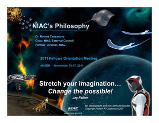 Dr. Robert Cassanova 
Chair, NIAC External Council 
Former Director, NIAC 
2011 Fellows Orientation Meeting 
ANSER - November 15-17, 2011 
Stretch your imagination… 
Change the possible! 
Jay Falker 
www.nasa.gov/oct 
All photographs and non-attributed quotes 
Copyright Robert A. Cassanova 2011 
www.nasa.gov/oct 
 