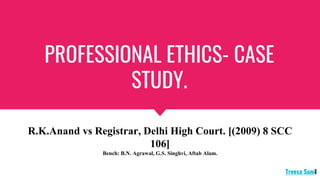 PROFESSIONAL ETHICS- CASE
STUDY.
R.K.Anand vs Registrar, Delhi High Court. [(2009) 8 SCC
106]
Bench: B.N. Agrawal, G.S. Singhvi, Aftab Alam.
Treesa Sunil
 