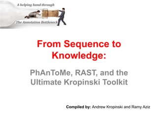 From Sequence to
Knowledge:
PhAnToMe, RAST, and the
Ultimate Kropinski Toolkit
A helping hand through
The Annotation Bottleneck
Compiled by: Andrew Kropinski and Ramy Aziz
 