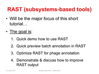 RAST (subsystems-based tools)
• Will be the major focus of this short
tutorial…
• The goal is:
1. Quick demo how to use RAST
2. Quick preview batch annotation in RAST
3. Optimize RAST for phage annotation
4. Demonstrate & discuss how to improve
RAST output
21 July 2016 Phage Genomics - VoM 2016
 