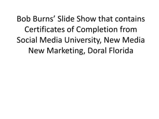Bob Burns’ Slide Show that contains Certificates of Completion from Social Media University, New Media New Marketing, Doral Florida 