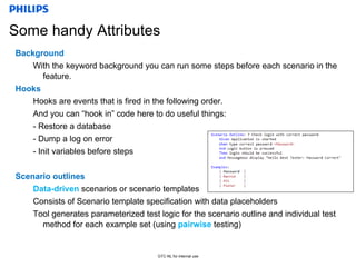 Confidential
GTC-NL for internal use
Some handy Attributes
Background
With the keyword background you can run some steps before each scenario in the
feature.
Hooks
Hooks are events that is fired in the following order.
And you can “hook in” code here to do useful things:
- Restore a database
- Dump a log on error
- Init variables before steps
Scenario outlines
Data-driven scenarios or scenario templates
Consists of Scenario template specification with data placeholders
Tool generates parameterized test logic for the scenario outline and individual test
method for each example set (using pairwise testing)
 