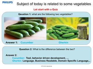 Confidential
GTC-NL for internal use
Qeustion 1: what are the following two vegetables?
Subject of today is related to some vegetables
Answer 1: Cucumber Gherkin
Question 2: What is the difference between the two?
Answer 2:
Cucumber: Tool, behavior driven development, …
Gherkin: Language, Business Readable, Domain Specific Language,..
Let start with a Quiz
 
