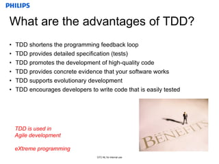 Confidential
GTC-NL for internal use
What are the advantages of TDD?
• TDD shortens the programming feedback loop
• TDD provides detailed specification (tests)
• TDD promotes the development of high-quality code
• TDD provides concrete evidence that your software works
• TDD supports evolutionary development
• TDD encourages developers to write code that is easily tested
TDD is used in
Agile development
eXtreme programming
 