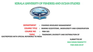 KERALA UNIVERSITY OF FISHERIES ANDOCEAN STUDIES
DEPARTMENT : FISHERIES RESOURCE MANAGEMENT
COURSE TITLE : MARINE ECOSYSTEMS , BIODIVERSITY AND CONSERVATION
COURSE NO : FRM-503
RM 51 TOPIC : TAXONOMY, DIVERSITY AND DISTRIBUTION OF
GASTROPODS WITH SPECIAL REFERENCE TO INDIA
SUBMITTED BY
RAVI KIRAN PAMISETTY
FSM-2020-20-07
 