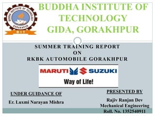 SUMMER TRAINING REPORT
ON
RKBK AUTOMOBILE GORAKHPUR
BUDDHA INSTITUTE OF
TECHNOLOGY
GIDA, GORAKHPUR
UNDER GUIDANCE OF
Er. Luxmi Narayan Mishra
PRESENTED BY
Rajiv Ranjan Dev
Mechanical Engineering
Roll. No. 1352540911
 