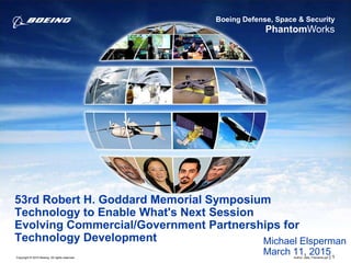 Boeing Defense, Space & Security
PhantomWorks
Copyright © 2015 Boeing. All rights reserved.
53rd Robert H. Goddard Memorial Symposium
Technology to Enable What's Next Session
Evolving Commercial/Government Partnerships for
Technology Development
Author, date, Filename.ppt | 1
Michael Elsperman
March 11, 2015
 