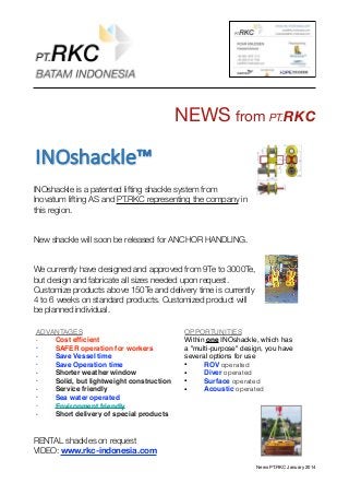 NEWS from PT.RKC
INOshackle is a patented lifting shackle system from
Inovatum lifting AS and PT.RKC representing the company in
this region.
New shackle will soon be released for ANCHOR HANDLING.
We currently have designed and approved from 9Te to 3000Te,
but design and fabricate all sizes needed upon request.
Customize products above 150Te and delivery time is currently
4 to 6 weeks on standard products. Customized product will
be planned individual.
RENTAL shackles on request
VIDEO: www.rkc-indonesia.com
News PT.RKC January 2014
INOshackle™,
ADVANTAGES
• Cost efﬁcient
• SAFER operation for workers
• Save Vessel time
• Save Operation time
• Shorter weather window
• Solid, but lightweight construction
• Service friendly
• Sea water operated
• Environment friendly
• Short delivery of special products
OPPORTUNITIES
Within one INOshackle, which has
a "multi-purpose" design, you have
several options for use
• ROV operated
• Diver operated
• Surface operated
• Acoustic operated
 