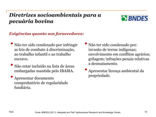 Diretrizes socioambientais para a
pecuária bovina

Exigências quanto aos fornecedores:

• Não ter sido condenado por infringir • Não ter sido condenado por:
      as leis de combate à discriminação,                          invasão de terras indígenas;
      ao trabalho infantil e ao trabalho                           envolvimento em conflitos agrários;
      escravo.                                                     grilagem; infrações penais relativas
• Não estar incluído na lista de áreas                             a desmatamento.
      embargadas mantida pelo IBAMA.                           • Apresentar licença ambiental da
• Apresentar documento                                             propriedade.
      comprobatório de regularidade
      fundiária.




PwC              Fonte: BNDES (2011). Adaptado por PwC Agribusiness Research and Knowledge Center.   16
 