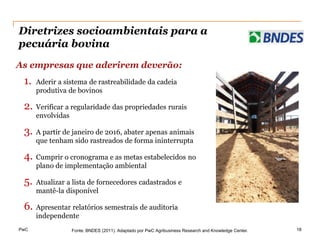 Diretrizes socioambientais para a
pecuária bovina
As empresas que aderirem deverão:
 1.   Aderir a sistema de rastreabilidade da cadeia
      produtiva de bovinos

 2. Verificar a regularidade das propriedades rurais
      envolvidas

 3.   A partir de janeiro de 2016, abater apenas animais
      que tenham sido rastreados de forma ininterrupta

 4. Cumprir o cronograma e as metas estabelecidos no
      plano de implementação ambiental

 5.   Atualizar a lista de fornecedores cadastrados e
      mantê-la disponível

 6. Apresentar relatórios semestrais de auditoria
      independente
PwC                Fonte: BNDES (2011). Adaptado por PwC Agribusiness Research and Knowledge Center.   18
 