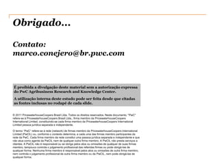 Obrigado...

Contato:
marco.conejero@br.pwc.com



É proibida a divulgação deste material sem a autorização expressa
do PwC Agribusiness Research and Knowledge Center.
A utilização interna deste estudo pode ser feita desde que citadas
as fontes inclusas no rodapé de cada slide.


© 2011 PricewaterhouseCoopers Brasil Ltda. Todos os direitos reservados. Neste documento, "PwC"
refere-se à PricewaterhouseCoopers Brasil Ltda., firma membro da PricewaterhouseCoopers
International Limited, constituindo-se cada firma membro da PricewaterhouseCoopers International
Limited pessoa jurídica separada e independente.

O termo “PwC” refere-se à rede (network) de firmas membro da PricewaterhouseCoopers International
Limited (PwCIL) ou, conforme o contexto determina, a cada uma das firmas membro participantes da
rede da PwC. Cada firma membro da rede constitui uma pessoa jurídica separada e independente e que
não atua como agente da PwCIL nem de qualquer outra firma membro. A PwCIL não presta serviços a
clientes. A PwCIL não é responsável ou se obriga pelos atos ou omissões de qualquer de suas firmas
membro, tampouco controla o julgamento profissional das referidas firmas ou pode obrigá-las de
qualquer forma. Nenhuma firma membro é responsável pelos atos ou omissões de outra firma membro,
nem controla o julgamento profissional de outra firma membro ou da PwCIL, nem pode obrigá-las de
qualquer forma.
 