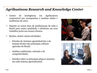 Agribusiness Research and Knowledge Center
•     Centro   de     Inteligência em  Agribusiness
      responsável por acompanhar e analisar dados e
      tendências do setor.

•     Suporte ao nosso time de profissionais de todo o
      Brasil para maior qualidade e eficiência em seus
      trabalhos junto aos nossos clientes.

•     Realiza, dentre outras atividades:

      - Estudos de sistemas agroindustriais e do
        manejo técnico das principais culturas
        agrícolas do Brasil;

      - Análises ambientais, setoriais e de
        competitividade;

      - Estudos sobre os principais players atuantes
        em cada sistema agroindustrial.


PwC                                                      Slide 3
 