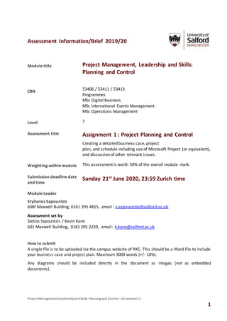 Project Management LeadershipandSkills:Planning and Control – Assessment 1
1
Assessment Information/Brief 2019/20
Module title Project Management, Leadership and Skills:
Planning and Control
CRN
53406 / 53411 / 53413
Programmes
MSc Digital Business
MSc International Events Management
MSc Operations Management
Level 7
Assessment title Assignment 1 : Project Planning and Control
Creating a detailed business case, project
plan, and schedule including use of Microsoft Project (or equivalent),
and discussion of other relevant issues.
Weighting within module This assessment is worth 50% of the overall module mark.
Submission deadline date
and time
Sunday 21st
June 2020, 23:59 Zurich time
Module Leader
Stylianos Sapountzis
608f Maxwell Building, 0161 295 4815, email : s.sapountzis@salford.ac.uk
Assessment set by
Stelios Sapountzis / Kevin Kane
601 Maxwell Building, 0161 295 2239, email: k.kane@salford.ac.uk
How to submit
A single file is to be uploaded via the campus website of RKC. This should be a Word file to include
your business case and project plan. Maximum 3000 words (+/- 10%).
Any diagrams should be included directly in the document as images (not as embedded
documents).
 