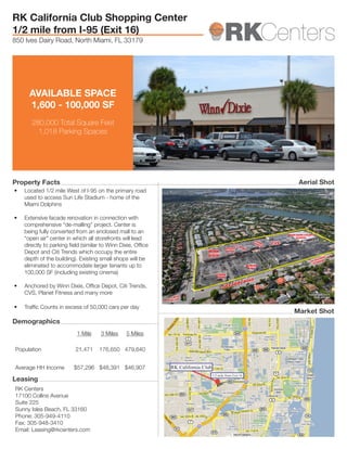 1/2 mile from Exit 16
RK California Club
AVAILABLE SPACE
1,600 - 100,000 SF
280,000 Total Square Feet
1,018 Parking Spaces
RK Centers
17100 Collins Avenue
Suite 225
Sunny Isles Beach, FL 33160
Phone: 305-949-4110
Fax: 305-948-3410
Email: Leasing@rkcenters.com
1 Mile 3 Miles 5 Miles
Population 21,471 176,650 479,640
Average HH Income $57,296 $48,391 $46,907
•	 Located 1/2 mile West of I-95 on the primary road
used to access Sun Life Stadium - home of the
Miami Dolphins
•	 Extensive facade renovation in connection with
comprehensive “de-malling” project. Center is
being fully converted from an enclosed mall to an
“open air” center in which all storefronts will lead
directly to parking field (similar to Winn Dixie, Office
Depot and Citi Trends which occupy the entire
depth of the building). Existing small shops will be
eliminated to accommodate larger tenants up to
100,000 SF (including existing cinema)
•	 Anchored by Winn Dixie, Office Depot, Citi Trends,
CVS, Planet Fitness and many more
•	 Traffic Counts in excess of 50,000 cars per day
RK California Club Shopping Center
1/2 mile from I-95 (Exit 16)
850 Ives Dairy Road, North Miami, FL 33179
Property Facts
Demographics
Leasing
Market Shot
Aerial Shot
 