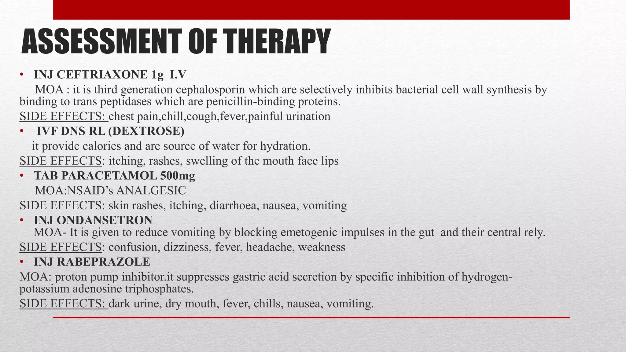 ASSESSMENT OF THERAPY
• INJ CEFTRIAXONE 1g I.V
MOA : it is third generation cephalosporin which are selectively inhibits bacterial cell wall synthesis by
binding to trans peptidases which are penicillin-binding proteins.
SIDE EFFECTS: chest pain,chill,cough,fever,painful urination
• IVF DNS RL (DEXTROSE)
it provide calories and are source of water for hydration.
SIDE EFFECTS: itching, rashes, swelling of the mouth face lips
• TAB PARACETAMOL 500mg
MOA:NSAID’s ANALGESIC
SIDE EFFECTS: skin rashes, itching, diarrhoea, nausea, vomiting
• INJ ONDANSETRON
MOA- It is given to reduce vomiting by blocking emetogenic impulses in the gut and their central rely.
SIDE EFFECTS: confusion, dizziness, fever, headache, weakness
• INJ RABEPRAZOLE
MOA: proton pump inhibitor.it suppresses gastric acid secretion by specific inhibition of hydrogen-
potassium adenosine triphosphates.
SIDE EFFECTS: dark urine, dry mouth, fever, chills, nausea, vomiting.
 