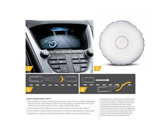 1 2
3 4
1 Air bag inflation can cause severe injury or death to anyone
too close to the air bag when it deploys. Be sure occupant is
properly restrained. Always use safety belts and the correct
restraint for your child’s age and size. Even in vehicles
equipped with the Passenger Sensing System, children are
safer when properly secured in a rear seat in the appropriate
infant, child or booster seat. Never place a rear-facing infant
restraint in the front seat of any vehicle equipped with a
passenger air bag. See the Owner’s Manual and the child
safety seat instructions for more safety information.
ALWAYS SERIOUS ABOUT SAFETY.
1. The available rear vision camera projects an image, when in Reverse, of what’s behind your
Equinox onto the 7-inch diagonal color touch-screen display. Available Rear Park Assist
sounds an alarm when you get too close to objects behind the vehicle.
2. Six standard air bags1
offer protection to all passengers in the event of a collision.
3. The available Forward Collision Alert system is always monitoring what’s ahead of you.
4. Available Lane Departure Warning monitors the vehicle’s location inside the lane.
 