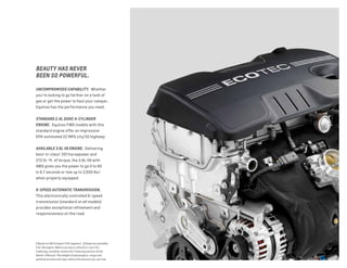1 Based on GM Compact SUV segment. 2 Requires available
3.6L V6 engine. Before you buy a vehicle or use it for
trailering, carefully review the Trailering section of the
Owner’s Manual. The weight of passengers, cargo and
optional accessories may reduce the amount you can tow.
UNCOMPROMISED CAPABILITY. Whether
you’re looking to go farther on a tank of
gas or get the power to haul your camper,
Equinox has the performance you need.
STANDARD 2.4L DOHC 4-CYLINDER
ENGINE. Equinox FWD models with this
standard engine offer an impressive
EPA-estimated 22 MPG city/32 highway.
AVAILABLE 3.6L V6 ENGINE. Delivering
best-in-class1
301 horsepower and
272 lb.-ft. of torque, the 3.6L V6 with
AWD gives you the power to go 0 to 60
in 6.7 seconds or tow up to 3,500 lbs.2
when properly equipped.
6-SPEED AUTOMATIC TRANSMISSION.
This electronically controlled 6-speed
transmission (standard on all models)
provides exceptional refinement and
responsiveness on the road.
BEAUTY HAS NEVER
BEEN SO POWERFUL.
 