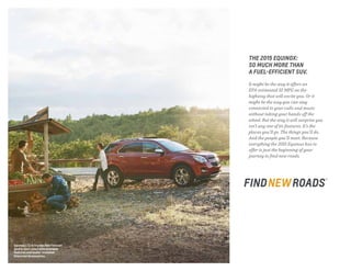 THE 2015 EQUINOX:
SO MUCH MORE THAN
A FUEL-EFFICIENT SUV.
It might be the way it offers an
EPA-estimated 32 MPG on the
highway that will excite you. Or it
might be the way you can stay
connected to your calls and music
without taking your hands off the
wheel. But the way it will surprise you
isn’t any one of its features. It’s the
places you’ll go. The things you’ll do.
And the people you’ll meet. Because
everything the 2015 Equinox has to
offer is just the beginning of your
journey to find new roads.
Equinox LTZ in Crystal Red Tintcoat
(extra-cost color) with available
features and dealer-installed
Chevrolet Accessories.
 