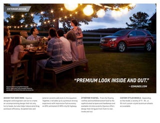 Equinox LTZ in Crystal Red Tintcoat
(extra-cost color) with available features
and dealer-installed Chevrolet Accessories.
“PREMIUM LOOK INSIDE AND OUT.”
— EDMUNDS.COM
DESIGN THAT DOES MORE. Equinox
designers and engineers set out to create
an uncompromising design that not only
turns heads, but also helps reduce wind drag
and boost efficiency. Sculpted lines and
exterior accents add style to this equation.
Together, it all adds up to a premium driving
experience with impressive fuel economy:
an EPA-estimated 22 MPG city/32 highway.
ATTENTION TO DETAIL. From the flowing
roofline and multidimensional hood to the
sophisticated wraparound headlamps and
available chrome accents, Equinox offers
design that intrigues from front to rear,
inside and out.
CUSTOM-STYLED WHEELS. Depending
on the model, a variety of 17-, 18-, or
19-inch custom-styled aluminum wheels
are available.
EXTERIOR DESIGN
 