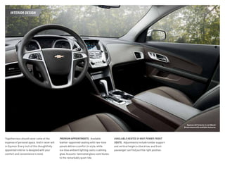 INTERIOR DESIGN
Togetherness should never come at the
expense of personal space. And it never will
in Equinox. Every inch of this thoughtfully
appointed interior is designed with your
comfort and convenience in mind.
PREMIUM APPOINTMENTS. Available
leather-appointed seating with two-tone
panels delivers comfort in style, while
ice-blue ambient lighting casts a calming
glow. Acoustic-laminated glass contributes
to the remarkably quiet ride.
AVAILABLE HEATED 8-WAY POWER FRONT
SEATS. Adjustments include lumbar support
and vertical height so the driver and front
passenger can find just the right position.
Equinox 2LT interior in Jet Black/
Brownstone with available features.
 