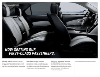 WELCOME TO SPACE. Equinox offers the
luxury of unexpected spaciousness, with up
to 39.9 inches of rear leg room. That’s more
than you’d find in Honda CR-V or Toyota RAV4.
Equinox LTZ interior in Jet Black/Light
Titanium-Color with available features.
1 Cargo and load capacity limited by weight and distribution.
NOW SEATING OUR
FIRST-CLASS PASSENGERS.
FUNCTIONAL FEATURES. Standard
conveniences include 18 storage bins, four
12-volt power outlets and eight cup holders.
The covered storage under the center armrest
is big enough to hold a laptop or purse.
MULTI-FLEX® SLIDING AND RECLINING
60/40 REAR SEAT. Slide it back to add
almost 8 inches of rear leg room, slide it
forward to add 8 inches of cargo room, or
fold it flat to create 63.7 cubic feet of
maximum cargo space.1
 