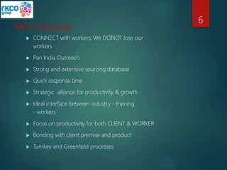 RKCO Advantage
 CONNECT with workers; We DONOT lose our
workers
 Pan India Outreach
 Strong and extensive sourcing database
 Quick response time
 Strategic alliance for productivity & growth
 Ideal interface between industry - training
- workers
 Focus on productivity for both CLIENT & WORKER
 Bonding with client premise and product
 Turnkey and Greenfield processes
6
 