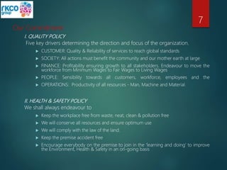 Our Commitment
I. QUALITY POLICY
Five key drivers determining the direction and focus of the organization.
 CUSTOMER: Quality & Reliability of services to reach global standards
 SOCIETY: All actions must benefit the community and our mother earth at large
 FINANCE: Profitability ensuring growth to all stakeholders. Endeavour to move the
workforce from Minimum Wages to Fair Wages to Living Wages
 PEOPLE: Sensibility towards all customers, workforce, employees and the
 OPERATIONS: Productivity of all resources - Man, Machine and Material.
II. HEALTH & SAFETY POLICY
We shall always endeavour to
 Keep the workplace free from waste, neat, clean & pollution free
 We will conserve all resources and ensure optimum use
 We will comply with the law of the land.
 Keep the premise accident free
 Encourage everybody on the premise to join in the ‘learning and doing’ to improve
the Environment, Health & Safety in an on-going basis
7
 