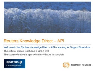 Reuters Knowledge Direct – API
Welcome to the Reuters Knowledge Direct    API eLearning for Support Specialists
The optimal screen resolution is 720 X 540
The course duration is approximately 8 hours to complete
 