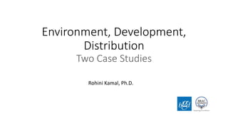 Environment, Development,
Distribution
Two Case Studies
Rohini Kamal, Ph.D.
 