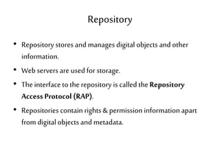 Repository
• Repository stores and managesdigital objects and other
information.
• Web servers are used for storage.
• The interfaceto therepository is called theRepository
Access Protocol (RAP).
• Repositories contain rights & permission informationapart
from digitalobjects and metadata.
 